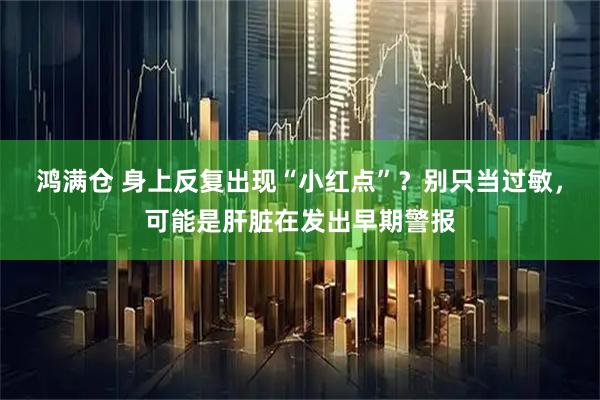 鸿满仓 身上反复出现“小红点”？别只当过敏，可能是肝脏在发出早期警报