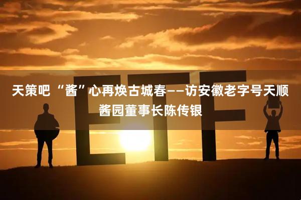 天策吧 “酱”心再焕古城春——访安徽老字号天顺酱园董事长陈传银