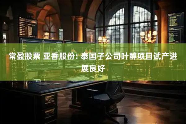 常盈股票 亚香股份: 泰国子公司叶醇项目试产进展良好