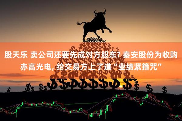 股天乐 卖公司还要先成对方股东? 秦安股份为收购亦高光电, 给交易方上了道“业绩紧箍咒”
