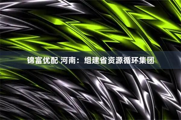 锦富优配 河南：组建省资源循环集团