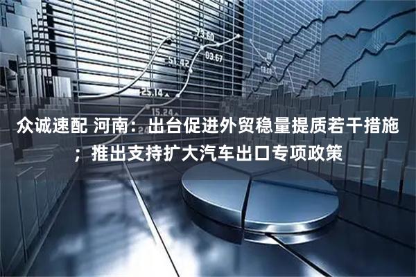 众诚速配 河南：出台促进外贸稳量提质若干措施；推出支持扩大汽车出口专项政策