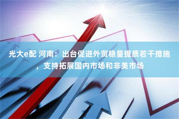光大e配 河南：出台促进外贸稳量提质若干措施，支持拓展国内市场和非美市场