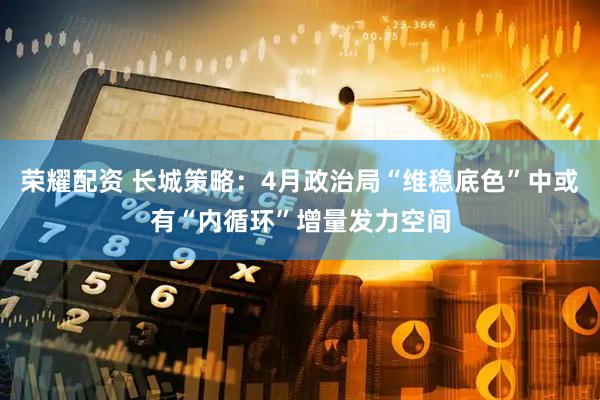 荣耀配资 长城策略：4月政治局“维稳底色”中或有“内循环”增量发力空间