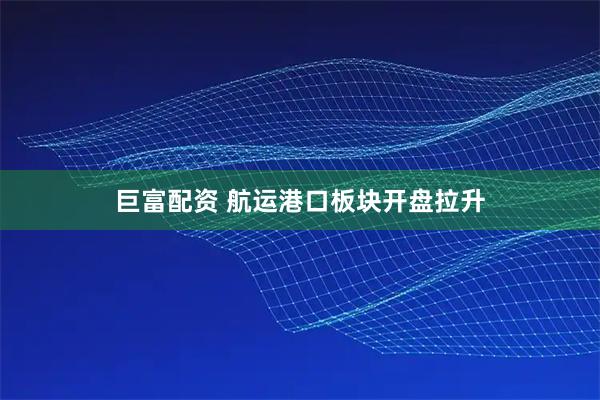 巨富配资 航运港口板块开盘拉升