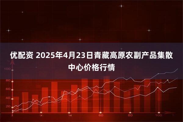 优配资 2025年4月23日青藏高原农副产品集散中心价格行情