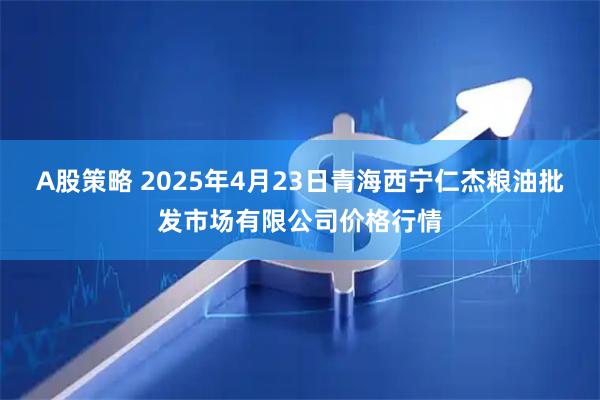 A股策略 2025年4月23日青海西宁仁杰粮油批发市场有限公司价格行情