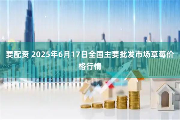 要配资 2025年6月17日全国主要批发市场草莓价格行情