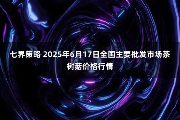 七界策略 2025年6月17日全国主要批发市场茶树菇价格行情