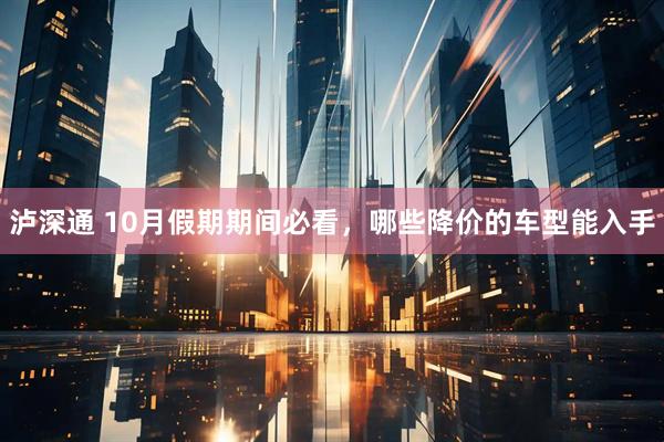 泸深通 10月假期期间必看，哪些降价的车型能入手