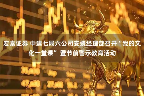 宏泰证券 中建七局六公司安装经理部召开“我的文化一堂课” 暨节前警示教育活动