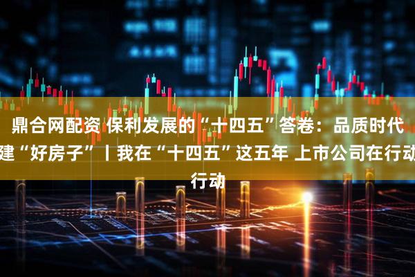 鼎合网配资 保利发展的“十四五”答卷：品质时代建“好房子”丨我在“十四五”这五年 上市公司在行动