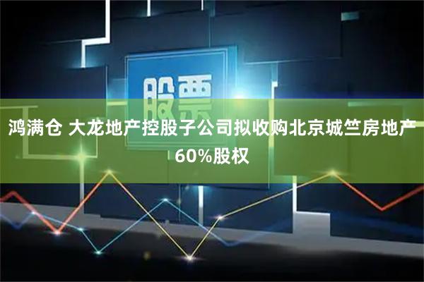 鸿满仓 大龙地产控股子公司拟收购北京城竺房地产60%股权