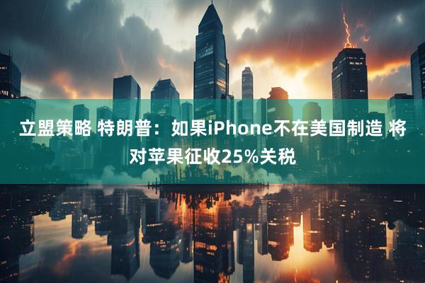 立盟策略 特朗普：如果iPhone不在美国制造 将对苹果征收25%关税