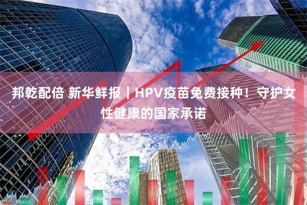 邦乾配倍 新华鲜报｜HPV疫苗免费接种！守护女性健康的国家承诺