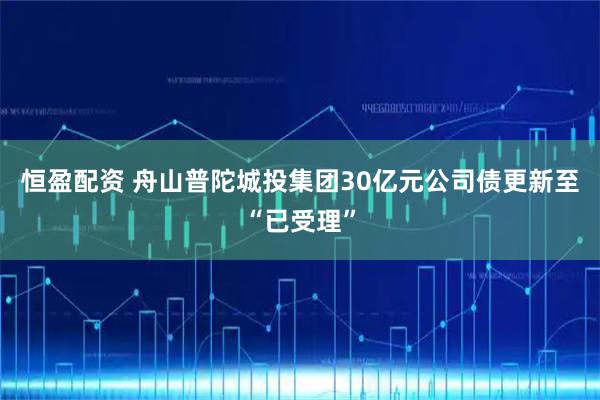 恒盈配资 舟山普陀城投集团30亿元公司债更新至“已受理”