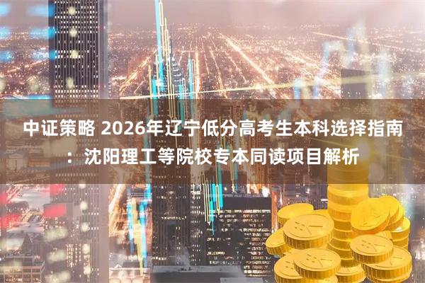 中证策略 2026年辽宁低分高考生本科选择指南：沈阳理工等院校专本同读项目解析