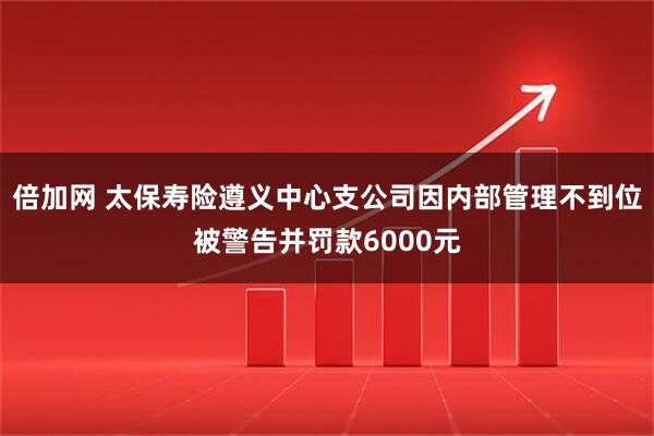 倍加网 太保寿险遵义中心支公司因内部管理不到位被警告并罚款6000元