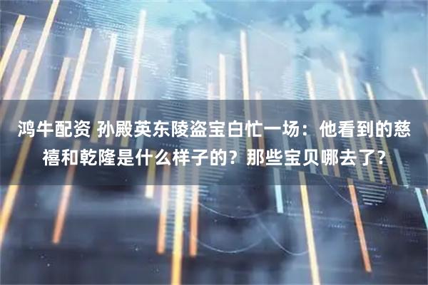 鸿牛配资 孙殿英东陵盗宝白忙一场：他看到的慈禧和乾隆是什么样子的？那些宝贝哪去了？