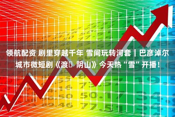 领航配资 剧里穿越千年 雪间玩转河套｜巴彦淖尔城市微短剧《渡・阴山》今天热“雪”开播！