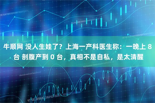 牛顺网 没人生娃了？上海一产科医生称：一晚上 8 台 剖腹产到 0 台，真相不是自私，是太清醒