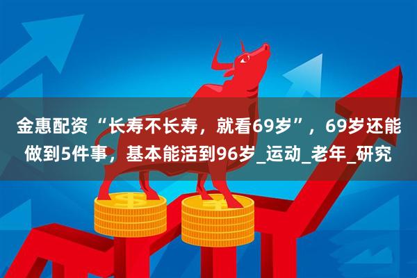 金惠配资 “长寿不长寿，就看69岁”，69岁还能做到5件事，基本能活到96岁_运动_老年_研究