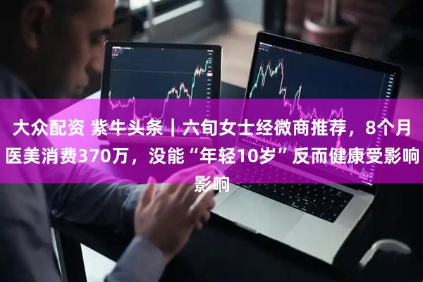 大众配资 紫牛头条｜六旬女士经微商推荐，8个月医美消费370万，没能“年轻10岁”反而健康受影响